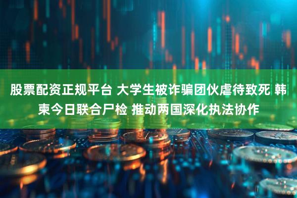股票配资正规平台 大学生被诈骗团伙虐待致死 韩柬今日联合尸检 推动两国深化执法协作
