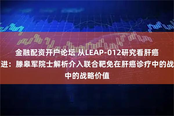 金融配资开户论坛 从LEAP-012研究看肝癌治疗演进：滕皋军院士解析介入联合靶免在肝癌诊疗中的战略价值