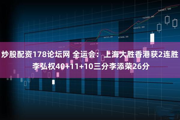 炒股配资178论坛网 全运会：上海大胜香港获2连胜 李弘权40+11+10三分李添荣26分