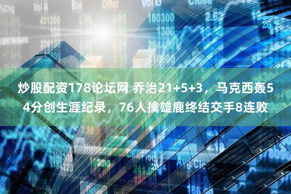 炒股配资178论坛网 乔治21+5+3，马克西轰54分创生涯纪录，76人擒雄鹿终结交手8连败