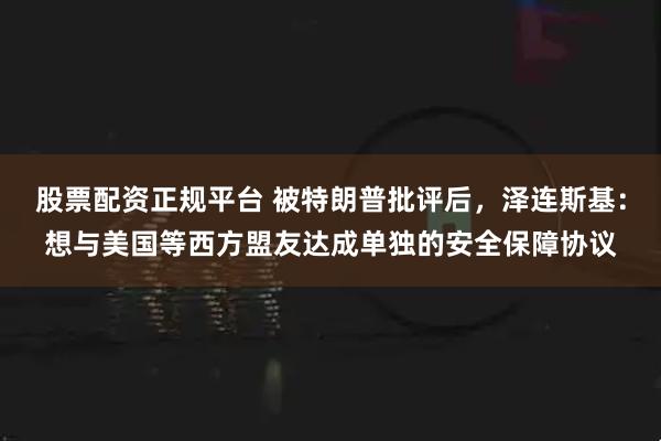 股票配资正规平台 被特朗普批评后,泽连斯基:想与美国等西方盟友达成单独的安全保障协议