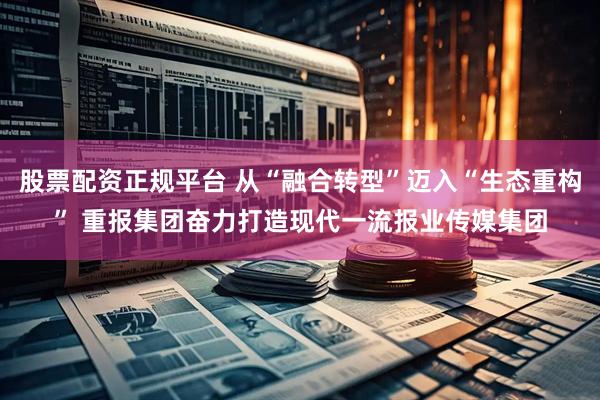 股票配资正规平台 从“融合转型”迈入“生态重构” 重报集团奋力打造现代一流报业传媒集团