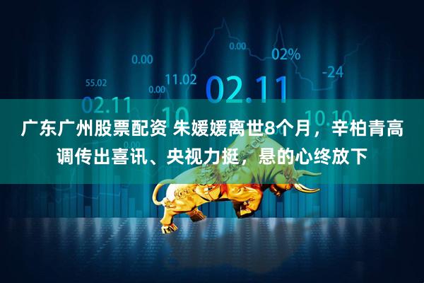 广东广州股票配资 朱媛媛离世8个月，辛柏青高调传出喜讯、央视力挺，悬的心终放下