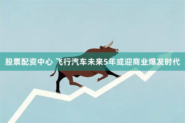 股票配资中心 飞行汽车未来5年或迎商业爆发时代