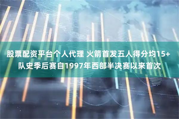 股票配资平台个人代理 火箭首发五人得分均15+ 队史季后赛自1997年西部半决赛以来首次