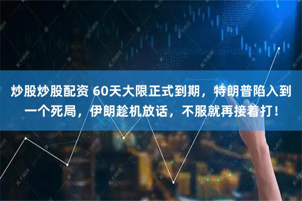 炒股炒股配资 60天大限正式到期，特朗普陷入到一个死局，伊朗趁机放话，不服就再接着打！
