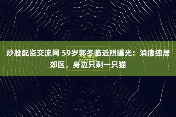 炒股配资交流网 59岁郭冬临近照曝光：消瘦独居郊区，身边只剩一只猫