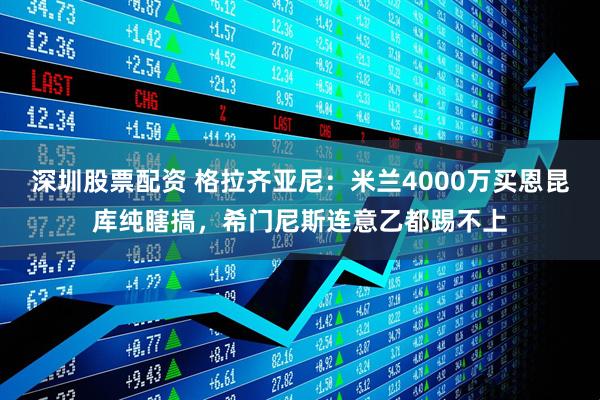 深圳股票配资 格拉齐亚尼：米兰4000万买恩昆库纯瞎搞，希门尼斯连意乙都踢不上