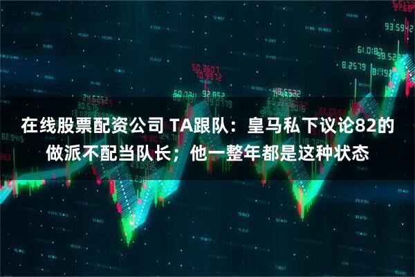 在线股票配资公司 TA跟队：皇马私下议论82的做派不配当队长；他一整年都是这种状态